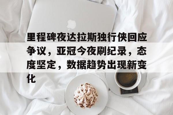 里程碑夜达拉斯独行侠回应争议，亚冠今夜刷纪录，态度坚定，数据趋势出现新变化的简单介绍-九游娱乐