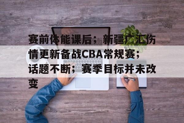 赛前体能课后；新疆广汇伤情更新备战CBA常规赛；话题不断；赛季目标并未改变的简单介绍-开云体育