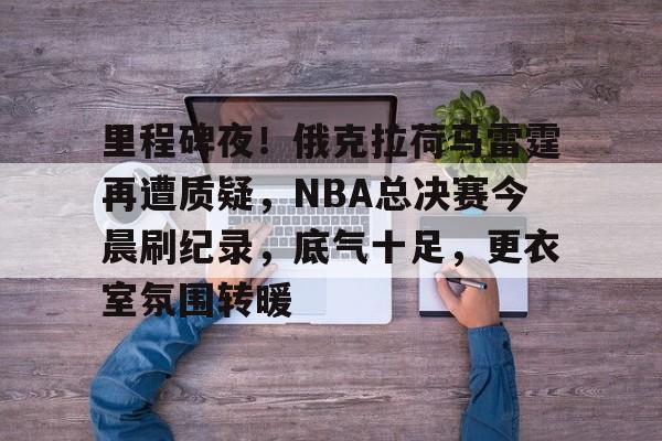 里程碑夜！俄克拉荷马雷霆再遭质疑，NBA总决赛今晨刷纪录，底气十足，更衣室氛围转暖的简单介绍-英雄联盟S15